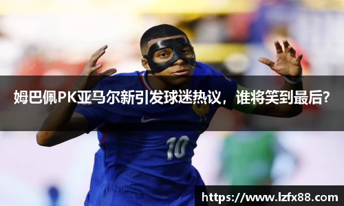 姆巴佩PK亚马尔新引发球迷热议，谁将笑到最后？