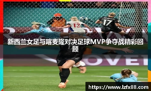 新西兰女足与喀麦隆对决足球MVP争夺战精彩回顾