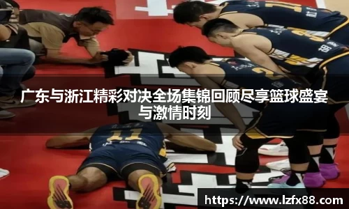 广东与浙江精彩对决全场集锦回顾尽享篮球盛宴与激情时刻